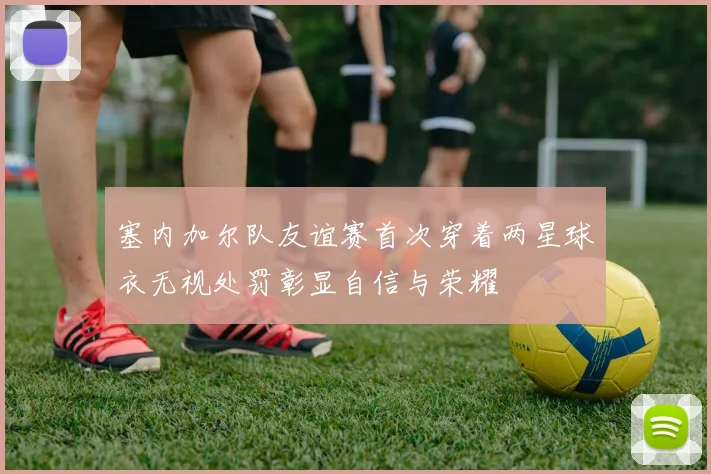 塞内加尔队友谊赛首次穿着两星球衣无视处罚彰显自信与荣耀