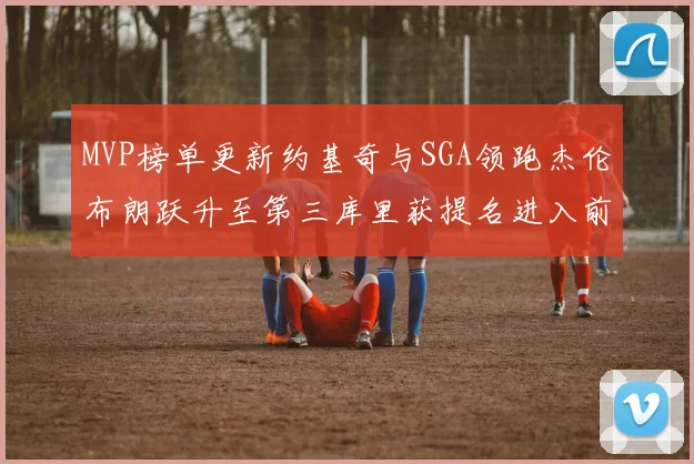 MVP榜单更新约基奇与SGA领跑杰伦布朗跃升至第三库里获提名进入前十