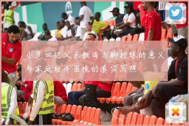 小罗回忆父亲教诲赤脚控球的意义与家庭经济困境的真实写照