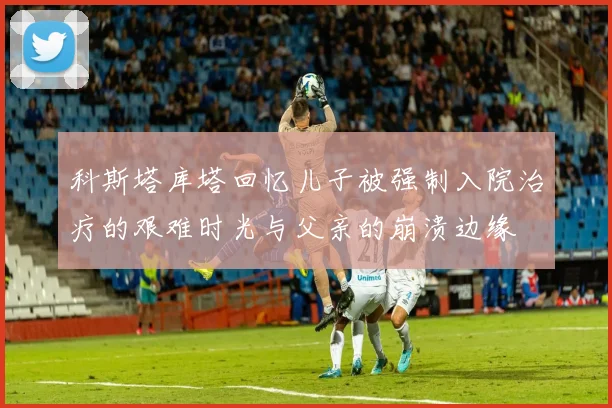 科斯塔库塔回忆儿子被强制入院治疗的艰难时光与父亲的崩溃边缘