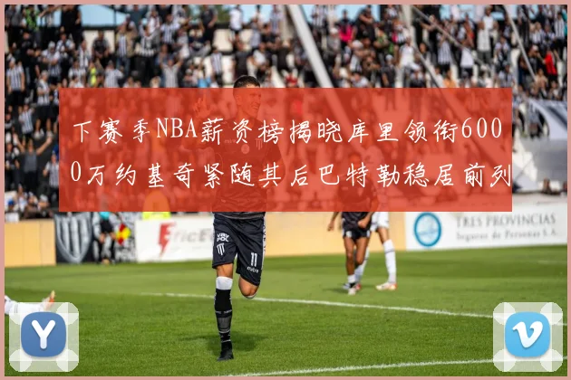 下赛季NBA薪资榜揭晓库里领衔6000万约基奇紧随其后巴特勒稳居前列