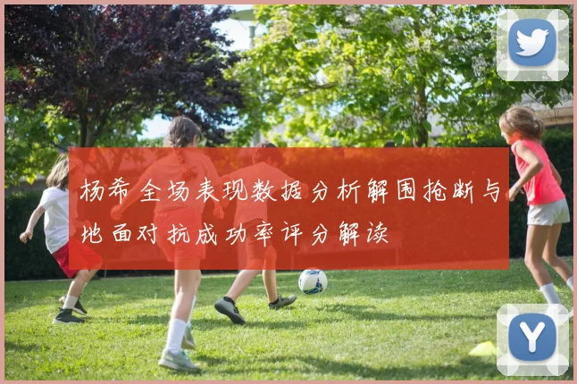 杨希全场表现数据分析解围抢断与地面对抗成功率评分解读