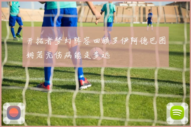 开拓者梦幻阵容回顾罗伊阿德巴图姆若无伤病能走多远