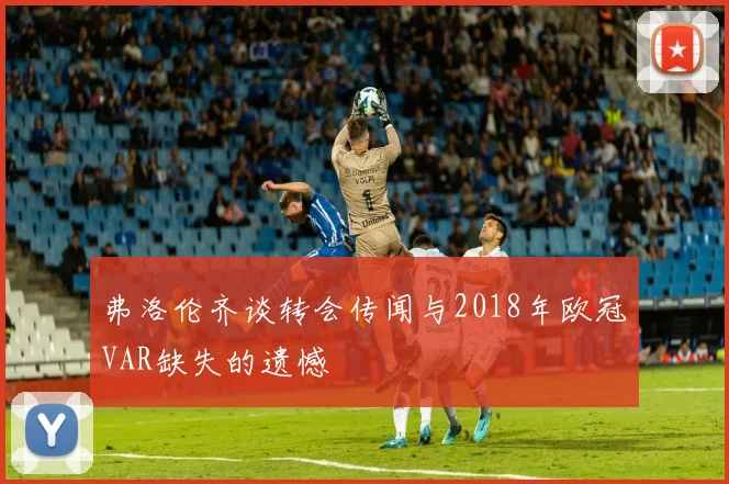 弗洛伦齐谈转会传闻与2018年欧冠VAR缺失的遗憾