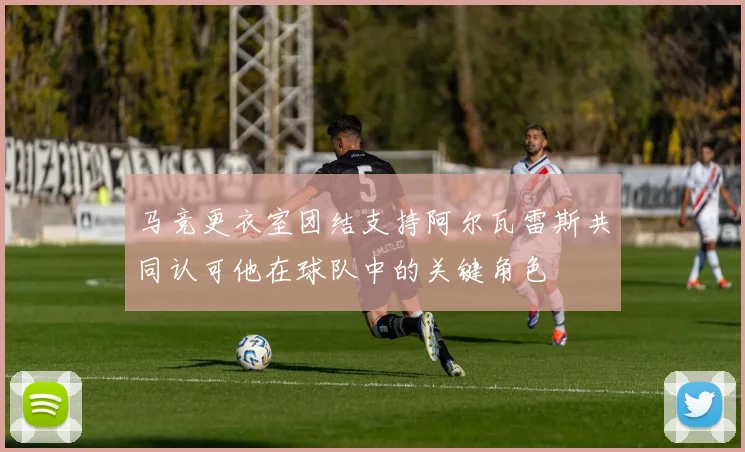 马竞更衣室团结支持阿尔瓦雷斯共同认可他在球队中的关键角色