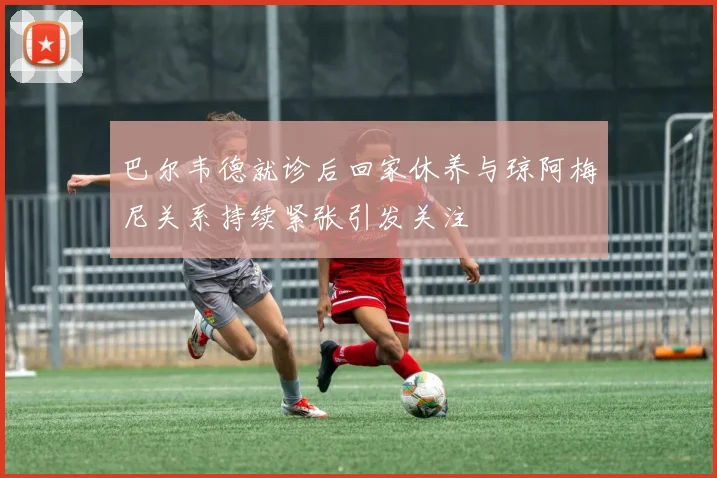 巴尔韦德就诊后回家休养与琼阿梅尼关系持续紧张引发关注