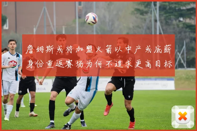 詹姆斯或将加盟火箭以中产或底薪身份重返赛场为何不追求更高目标