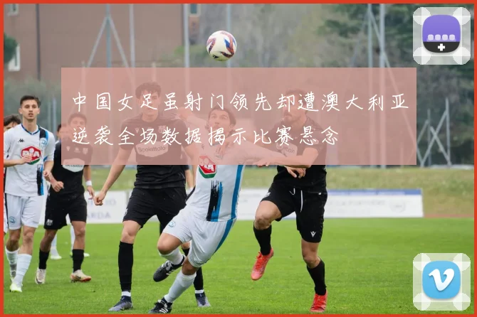 中国女足虽射门领先却遭澳大利亚逆袭全场数据揭示比赛悬念