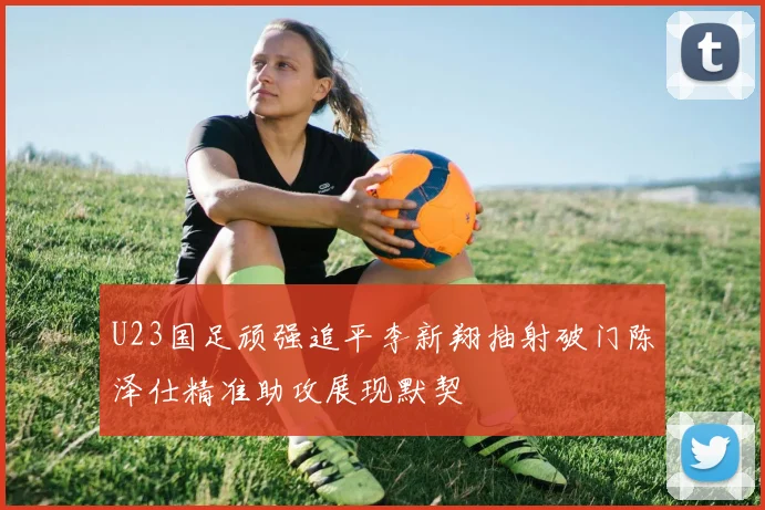 U23国足顽强追平李新翔抽射破门陈泽仕精准助攻展现默契