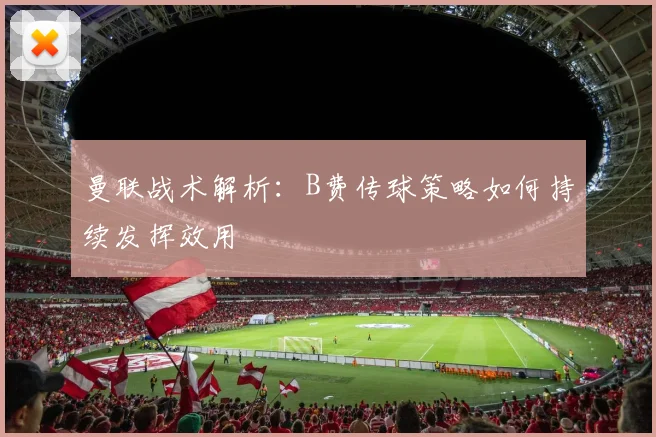 曼联战术解析：B费传球策略如何持续发挥效用