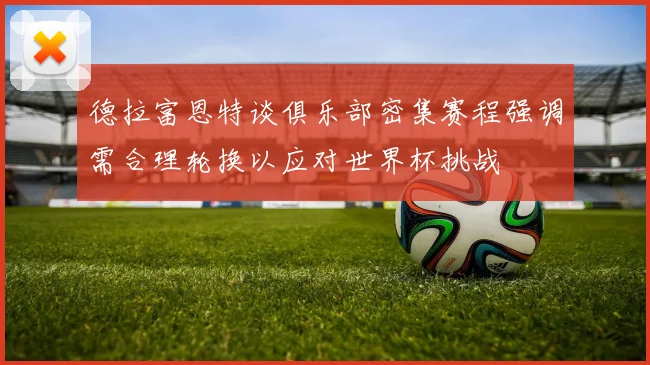 德拉富恩特谈俱乐部密集赛程强调需合理轮换以应对世界杯挑战