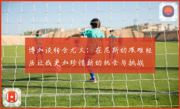 博加谈转会尤文：在尼斯的艰难经历让我更加珍惜新的机会与挑战