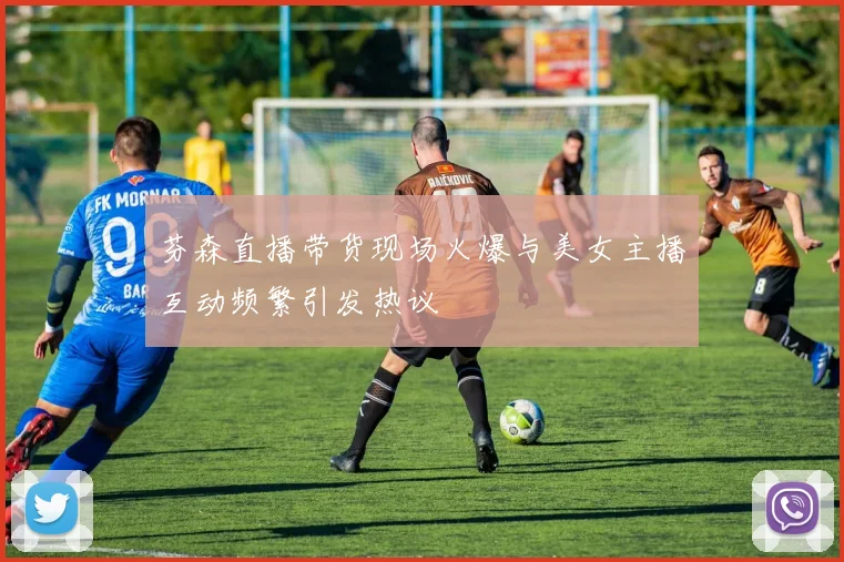 芬森直播带货现场火爆与美女主播互动频繁引发热议