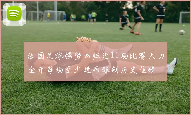 法国足球强势回归近11场比赛火力全开每场至少进两球创历史佳绩