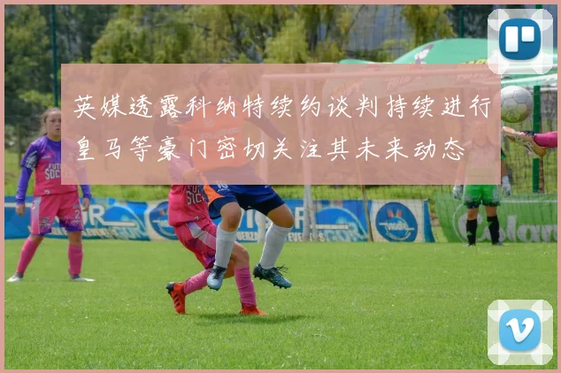 英媒透露科纳特续约谈判持续进行皇马等豪门密切关注其未来动态