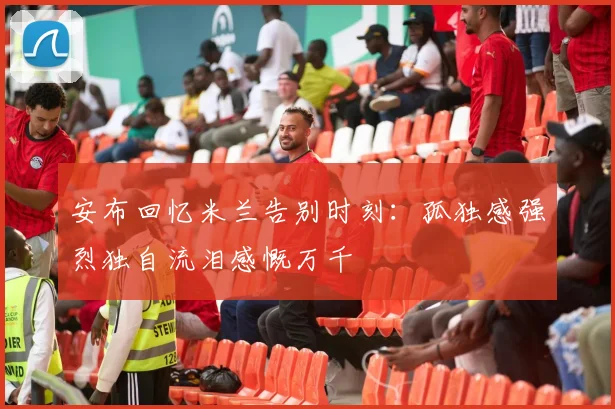安布回忆米兰告别时刻：孤独感强烈独自流泪感慨万千