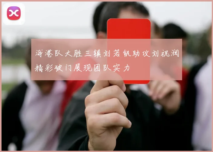 海港队大胜三镇刘若钒助攻刘祝润精彩破门展现团队实力