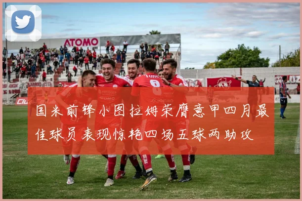 国米前锋小图拉姆荣膺意甲四月最佳球员表现惊艳四场五球两助攻
