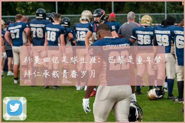 科曼回忆足球生涯：巴黎是童年梦拜仁承载青春岁月