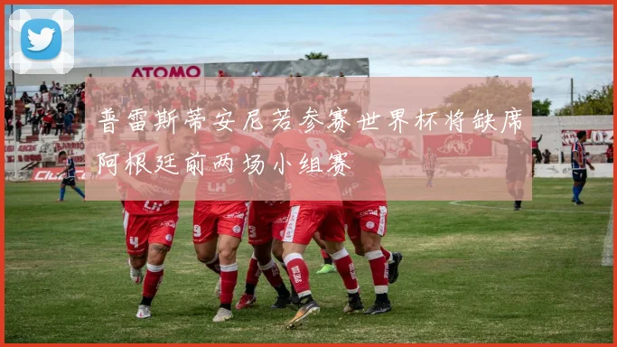 普雷斯蒂安尼若参赛世界杯将缺席阿根廷前两场小组赛